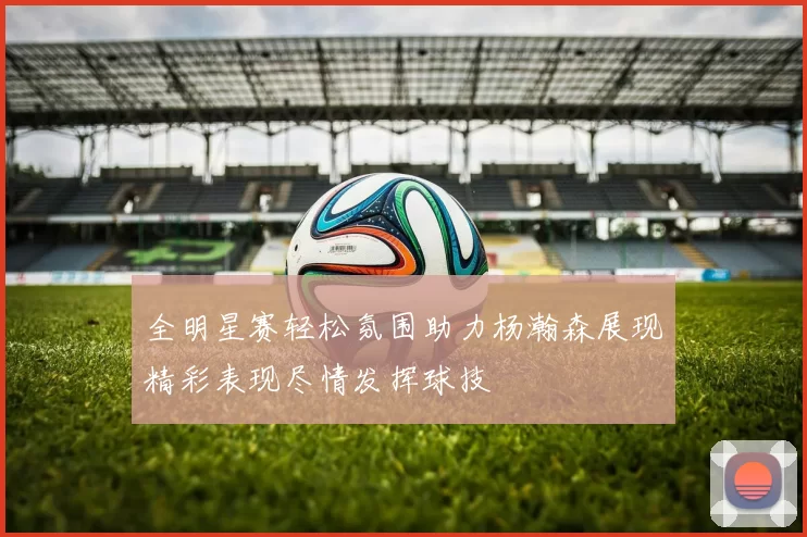 全明星赛轻松氛围助力杨瀚森展现精彩表现尽情发挥球技