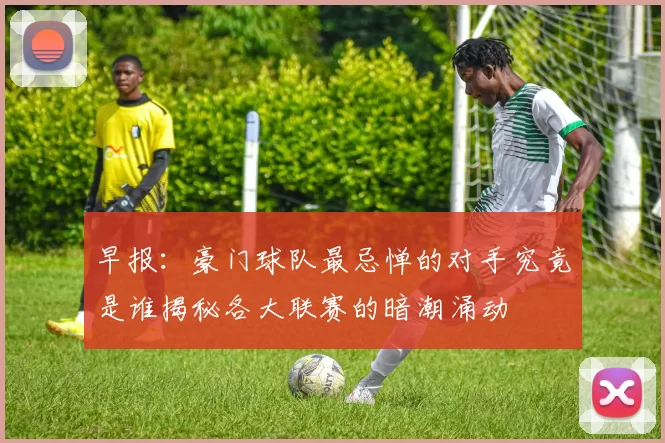 早报：豪门球队最忌惮的对手究竟是谁揭秘各大联赛的暗潮涌动