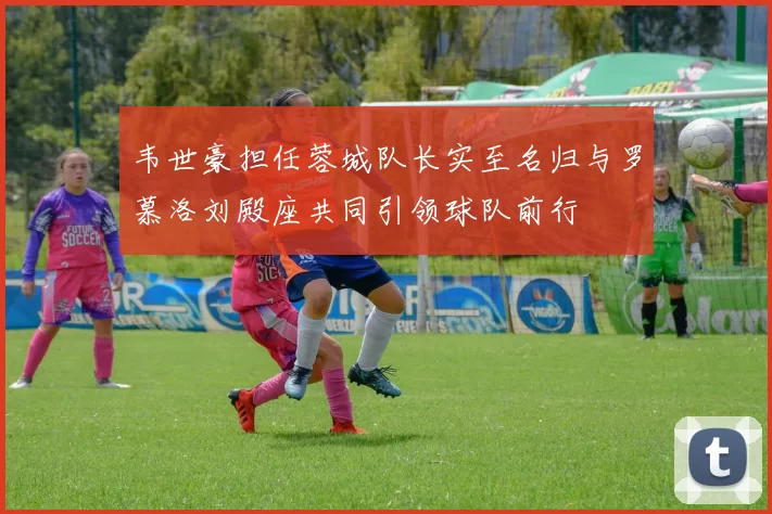 韦世豪担任蓉城队长实至名归与罗慕洛刘殿座共同引领球队前行