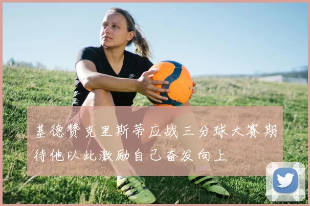 基德赞克里斯蒂应战三分球大赛期待他以此激励自己奋发向上