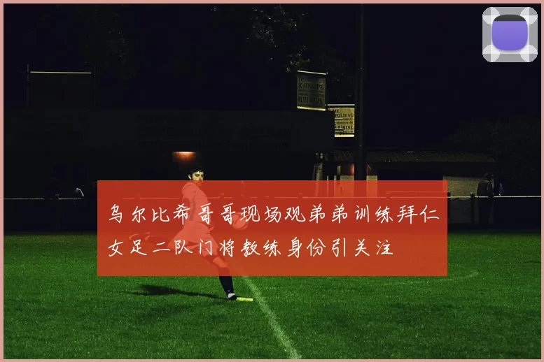 乌尔比希哥哥现场观弟弟训练拜仁女足二队门将教练身份引关注