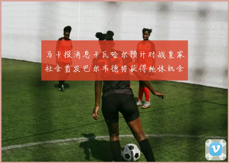 马卡报消息卡瓦哈尔预计对战皇家社会首发巴尔韦德将获得轮休机会