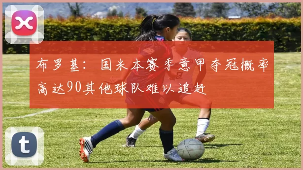 布罗基：国米本赛季意甲夺冠概率高达90其他球队难以追赶