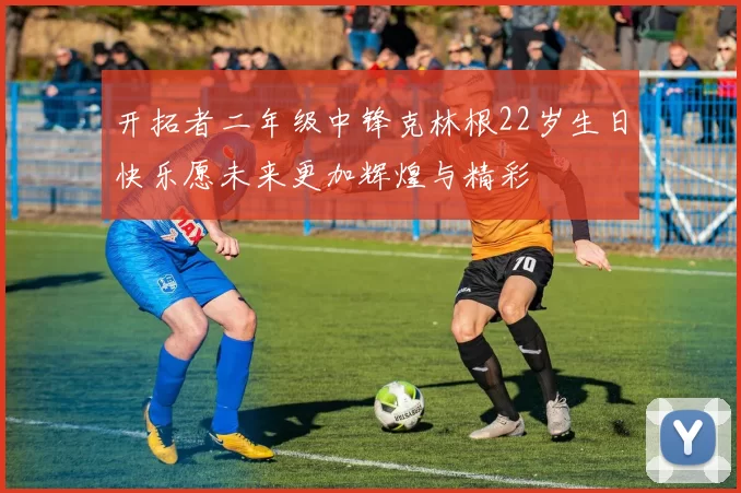 开拓者二年级中锋克林根22岁生日快乐愿未来更加辉煌与精彩