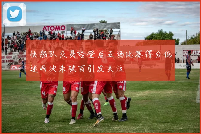 快船队交易哈登后五场比赛得分低迷两次未破百引发关注