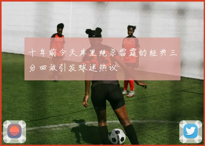 十年前今天库里绝杀雷霆的经典三分回放引发球迷热议