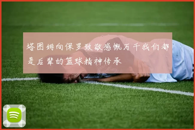 塔图姆向保罗致敬感慨万千我们都是后辈的篮球精神传承