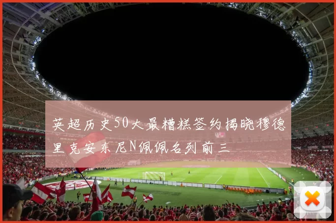 英超历史50大最糟糕签约揭晓穆德里克安东尼N佩佩名列前三