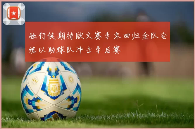 独行侠期待欧文赛季末回归全队合练以助球队冲击季后赛