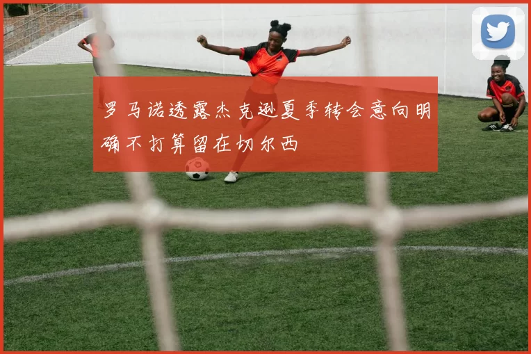 罗马诺透露杰克逊夏季转会意向明确不打算留在切尔西