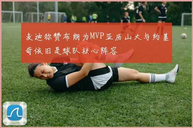 麦迪称赞布朗为MVP亚历山大与约基奇依旧是球队核心阵容