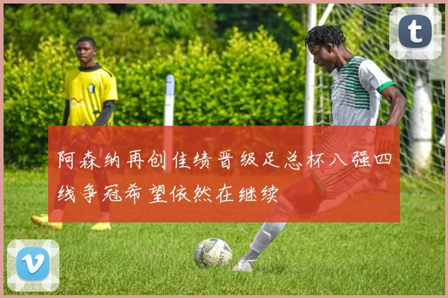 阿森纳再创佳绩晋级足总杯八强四线争冠希望依然在继续