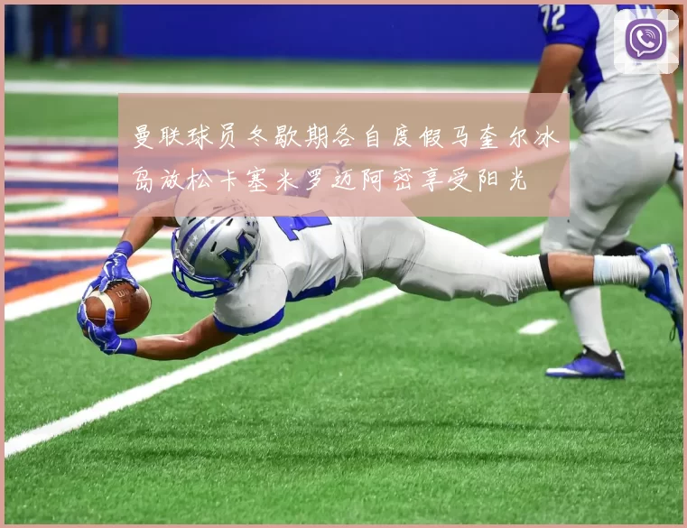曼联球员冬歇期各自度假马奎尔冰岛放松卡塞米罗迈阿密享受阳光