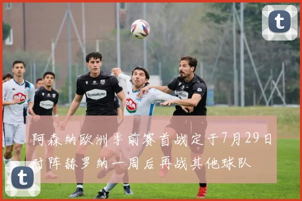 阿森纳欧洲季前赛首战定于7月29日对阵赫罗纳一周后再战其他球队