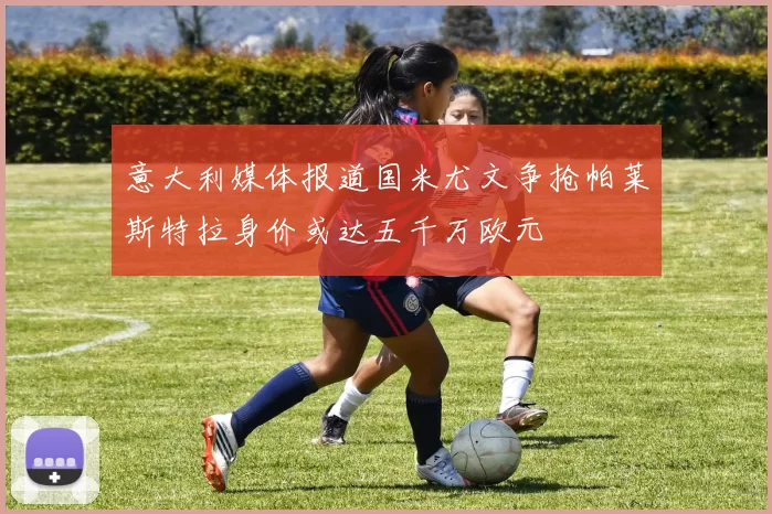 意大利媒体报道国米尤文争抢帕莱斯特拉身价或达五千万欧元