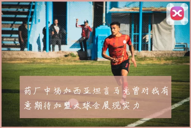 药厂中场加西亚坦言马竞曾对我有意期待加盟大球会展现实力
