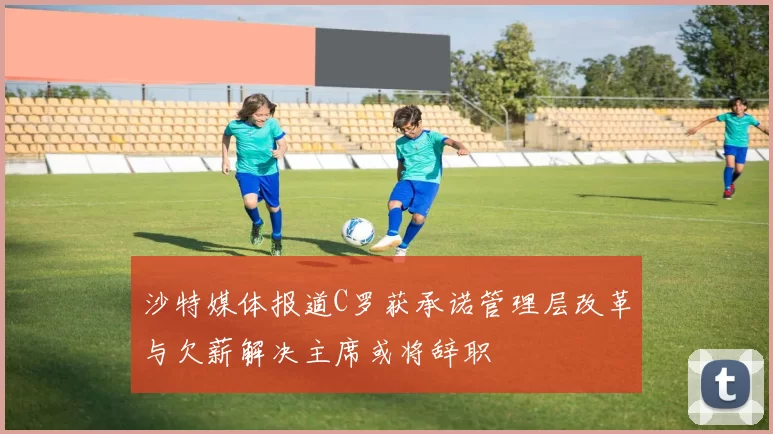 沙特媒体报道C罗获承诺管理层改革与欠薪解决主席或将辞职