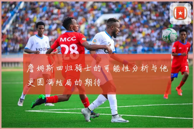 詹姆斯回归骑士的可能性分析与他更圆满结局的期待